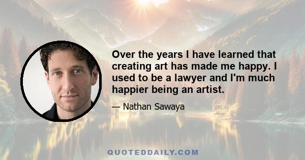 Over the years I have learned that creating art has made me happy. I used to be a lawyer and I'm much happier being an artist.