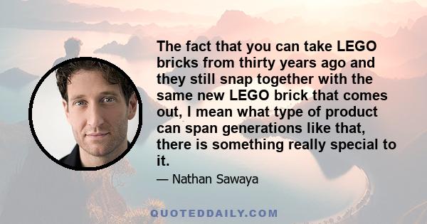 The fact that you can take LEGO bricks from thirty years ago and they still snap together with the same new LEGO brick that comes out, I mean what type of product can span generations like that, there is something