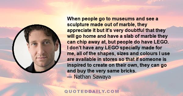 When people go to museums and see a sculpture made out of marble, they appreciate it but it's very doubtful that they will go home and have a slab of marble they can chip away at, but people do have LEGO. I don't have