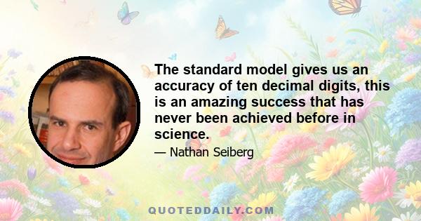 The standard model gives us an accuracy of ten decimal digits, this is an amazing success that has never been achieved before in science.