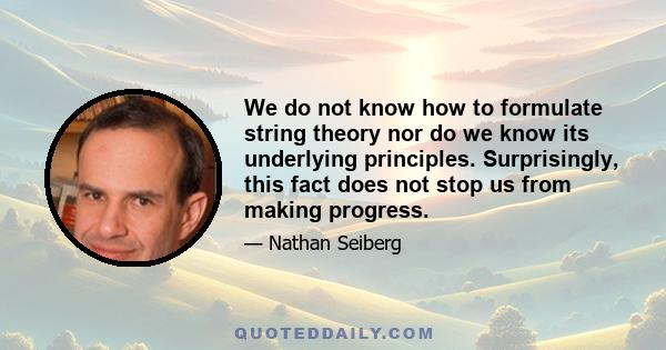 We do not know how to formulate string theory nor do we know its underlying principles. Surprisingly, this fact does not stop us from making progress.