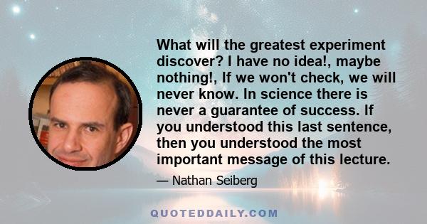 What will the greatest experiment discover? I have no idea!, maybe nothing!, If we won't check, we will never know. In science there is never a guarantee of success. If you understood this last sentence, then you