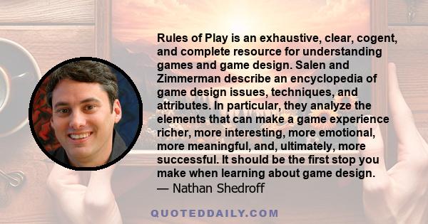 Rules of Play is an exhaustive, clear, cogent, and complete resource for understanding games and game design. Salen and Zimmerman describe an encyclopedia of game design issues, techniques, and attributes. In