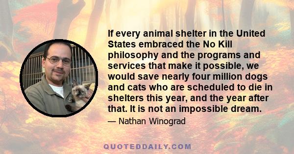 If every animal shelter in the United States embraced the No Kill philosophy and the programs and services that make it possible, we would save nearly four million dogs and cats who are scheduled to die in shelters this 