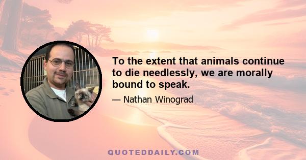 To the extent that animals continue to die needlessly, we are morally bound to speak.