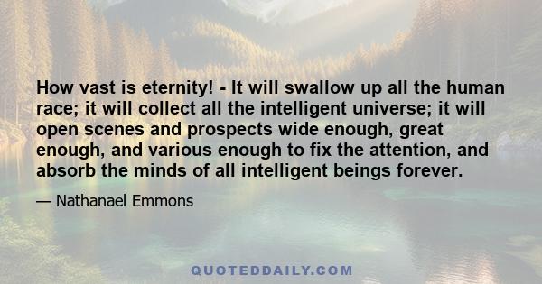 How vast is eternity! - It will swallow up all the human race; it will collect all the intelligent universe; it will open scenes and prospects wide enough, great enough, and various enough to fix the attention, and