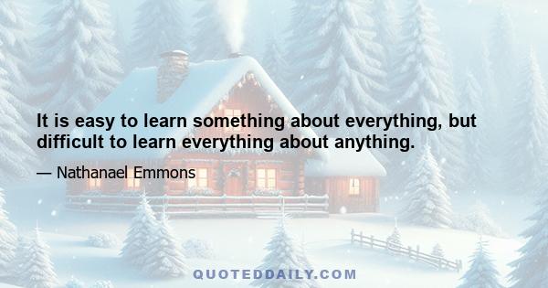 It is easy to learn something about everything, but difficult to learn everything about anything.