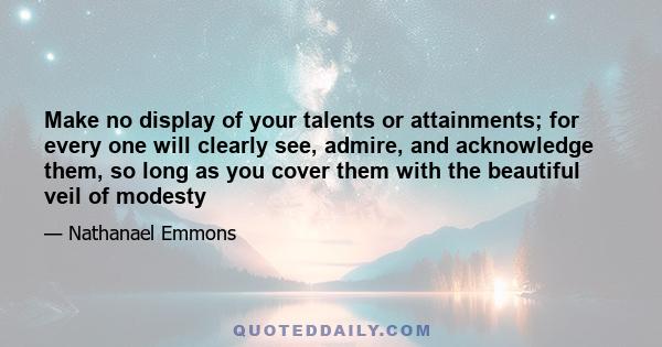 Make no display of your talents or attainments; for every one will clearly see, admire, and acknowledge them, so long as you cover them with the beautiful veil of modesty