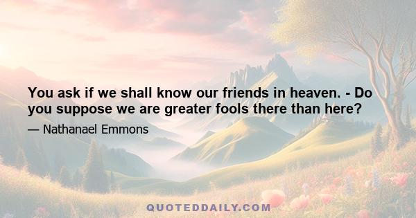 You ask if we shall know our friends in heaven. - Do you suppose we are greater fools there than here?