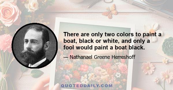 There are only two colors to paint a boat, black or white, and only a fool would paint a boat black.