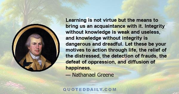 Learning is not virtue but the means to bring us an acquaintance with it. Integrity without knowledge is weak and useless, and knowledge without integrity is dangerous and dreadful. Let these be your motives to action