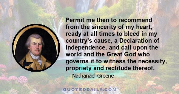 Permit me then to recommend from the sincerity of my heart, ready at all times to bleed in my country's cause, a Declaration of Independence, and call upon the world and the Great God who governs it to witness the