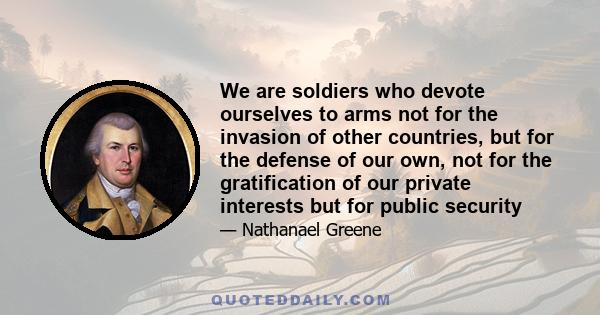 We are soldiers who devote ourselves to arms not for the invasion of other countries, but for the defense of our own, not for the gratification of our private interests but for public security