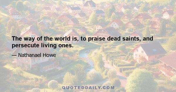 The way of the world is, to praise dead saints, and persecute living ones.