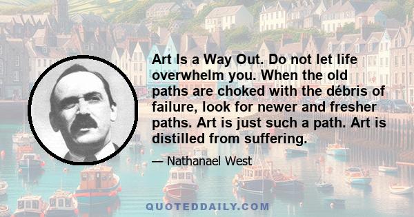 Art Is a Way Out. Do not let life overwhelm you. When the old paths are choked with the débris of failure, look for newer and fresher paths. Art is just such a path. Art is distilled from suffering.