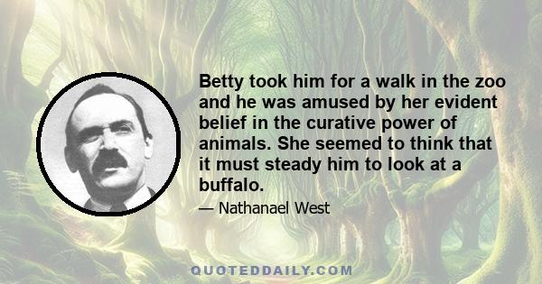 Betty took him for a walk in the zoo and he was amused by her evident belief in the curative power of animals. She seemed to think that it must steady him to look at a buffalo.