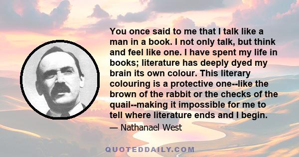 You once said to me that I talk like a man in a book. I not only talk, but think and feel like one. I have spent my life in books; literature has deeply dyed my brain its own colour. This literary colouring is a