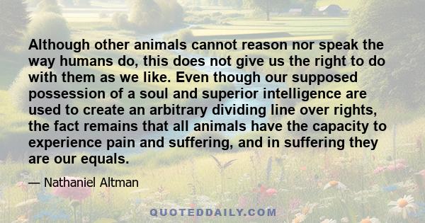 Although other animals cannot reason nor speak the way humans do, this does not give us the right to do with them as we like. Even though our supposed possession of a soul and superior intelligence are used to create an 