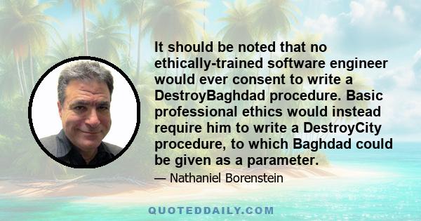 It should be noted that no ethically-trained software engineer would ever consent to write a DestroyBaghdad procedure. Basic professional ethics would instead require him to write a DestroyCity procedure, to which