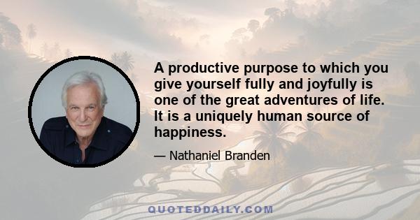 A productive purpose to which you give yourself fully and joyfully is one of the great adventures of life. It is a uniquely human source of happiness.