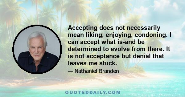 Accepting does not necessarily mean liking, enjoying, condoning. I can accept what is-and be determined to evolve from there. It is not acceptance but denial that leaves me stuck.