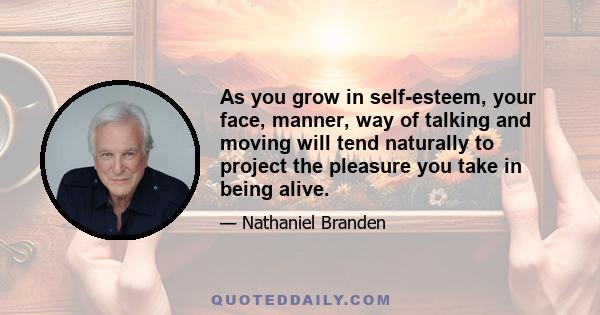 As you grow in self-esteem, your face, manner, way of talking and moving will tend naturally to project the pleasure you take in being alive.