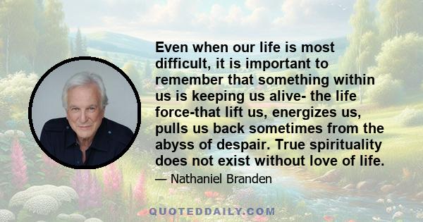 Even when our life is most difficult, it is important to remember that something within us is keeping us alive- the life force-that lift us, energizes us, pulls us back sometimes from the abyss of despair. True