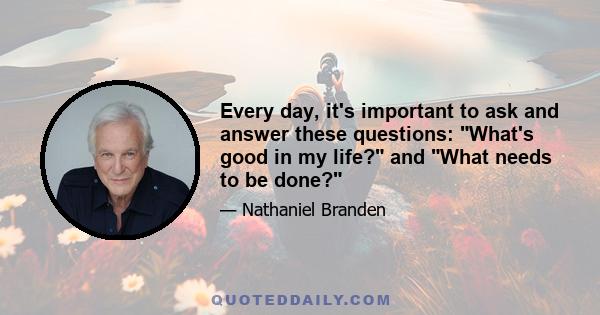 Every day, it's important to ask and answer these questions: What's good in my life? and What needs to be done?