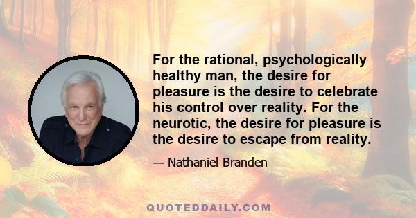 For the rational, psychologically healthy man, the desire for pleasure is the desire to celebrate his control over reality. For the neurotic, the desire for pleasure is the desire to escape from reality.