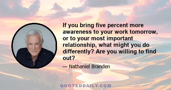 If you bring five percent more awareness to your work tomorrow, or to your most important relationship, what might you do differently? Are you willing to find out?