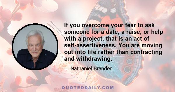 If you overcome your fear to ask someone for a date, a raise, or help with a project, that is an act of self-assertiveness. You are moving out into life rather than contracting and withdrawing.