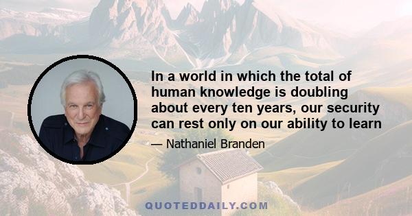 In a world in which the total of human knowledge is doubling about every ten years, our security can rest only on our ability to learn