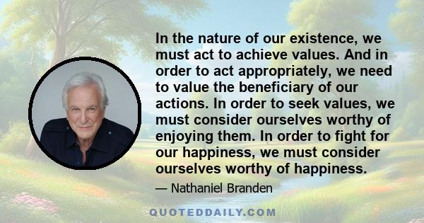 In the nature of our existence, we must act to achieve values. And in order to act appropriately, we need to value the beneficiary of our actions. In order to seek values, we must consider ourselves worthy of enjoying