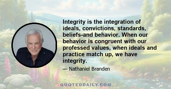 Integrity is the integration of ideals, convictions, standards, beliefs-and behavior. When our behavior is congruent with our professed values, when ideals and practice match up, we have integrity.