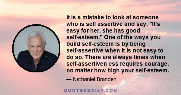 It is a mistake to look at someone who is self assertive and say, It's easy for her, she has good self-esteem. One of the ways you build self-esteem is by being self-assertive when it is not easy to do so. There are