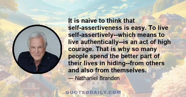 It is naive to think that self-assertiveness is easy. To live self-assertively--which means to live authentically--is an act of high courage. That is why so many people spend the better part of their lives in