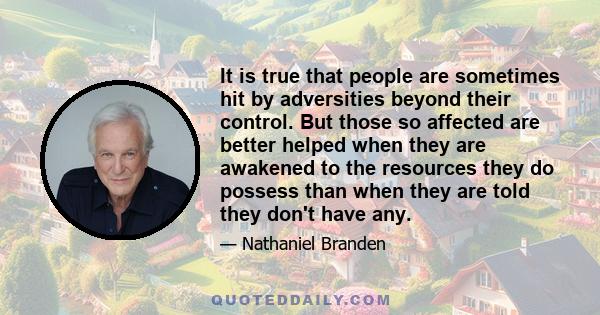 It is true that people are sometimes hit by adversities beyond their control. But those so affected are better helped when they are awakened to the resources they do possess than when they are told they don't have any.