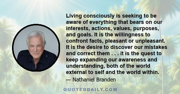 Living consciously is seeking to be aware of everything that bears on our interests, actions, values, purposes, and goals. It is the willingness to confront facts, pleasant or unpleasant. It is the desire to discover