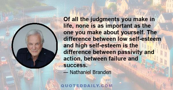 Of all the judgments you make in life, none is as important as the one you make about yourself. The difference between low self-esteem and high self-esteem is the difference between passivity and action, between failure 