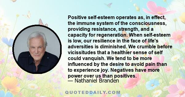 Positive self-esteem operates as, in effect, the immune system of the consciousness, providing resistance, strength, and a capacity for regeneration. When self-esteem is low, our resilience in the face of life's