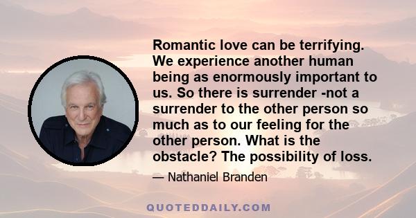 Romantic love can be terrifying. We experience another human being as enormously important to us. So there is surrender -not a surrender to the other person so much as to our feeling for the other person. What is the