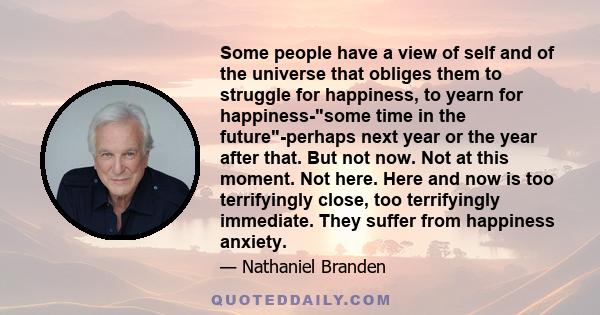 Some people have a view of self and of the universe that obliges them to struggle for happiness, to yearn for happiness-some time in the future-perhaps next year or the year after that. But not now. Not at this moment.