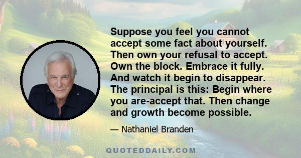 Suppose you feel you cannot accept some fact about yourself. Then own your refusal to accept. Own the block. Embrace it fully. And watch it begin to disappear. The principal is this: Begin where you are-accept that.