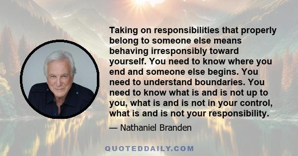 Taking on responsibilities that properly belong to someone else means behaving irresponsibly toward yourself. You need to know where you end and someone else begins. You need to understand boundaries. You need to know