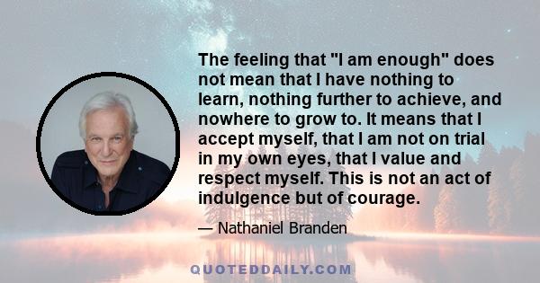 The feeling that I am enough does not mean that I have nothing to learn, nothing further to achieve, and nowhere to grow to. It means that I accept myself, that I am not on trial in my own eyes, that I value and respect 