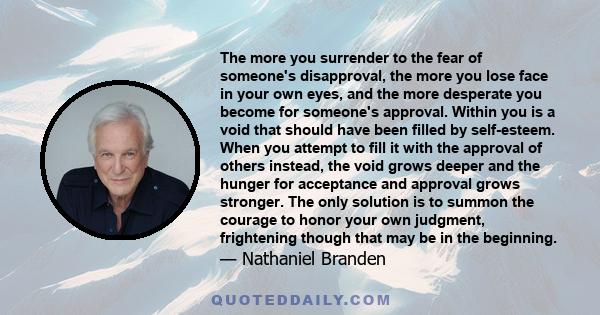 The more you surrender to the fear of someone's disapproval, the more you lose face in your own eyes, and the more desperate you become for someone's approval. Within you is a void that should have been filled by