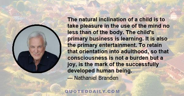 The natural inclination of a child is to take pleasure in the use of the mind no less than of the body. The child's primary business is learning. It is also the primary entertainment. To retain that orientation into