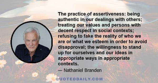 The practice of assertiveness: being authentic in our dealings with others; treating our values and persons with decent respect in social contexts; refusing to fake the reality of who we are or what we esteem in order