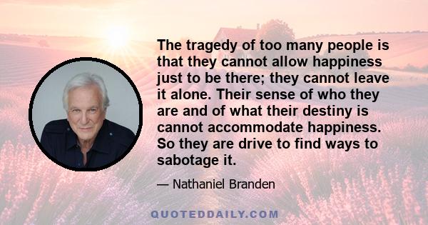 The tragedy of too many people is that they cannot allow happiness just to be there; they cannot leave it alone. Their sense of who they are and of what their destiny is cannot accommodate happiness. So they are drive