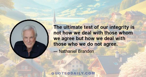 The ultimate test of our integrity is not how we deal with those whom we agree but how we deal with those who we do not agree.